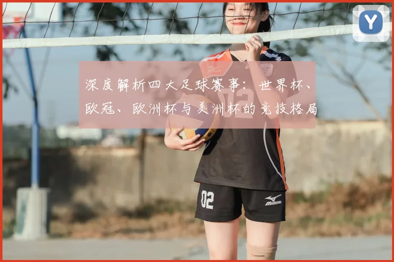 深度解析四大足球赛事:世界杯、欧冠、欧洲杯与美洲杯的竞技格局与历史传承