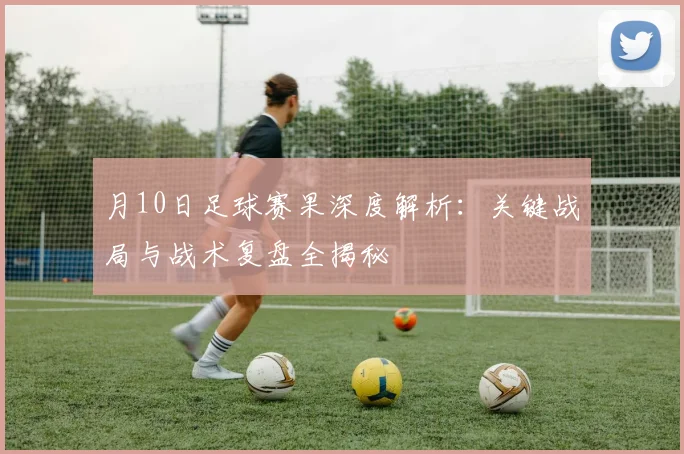 月10日足球赛果深度解析:关键战局与战术复盘全揭秘