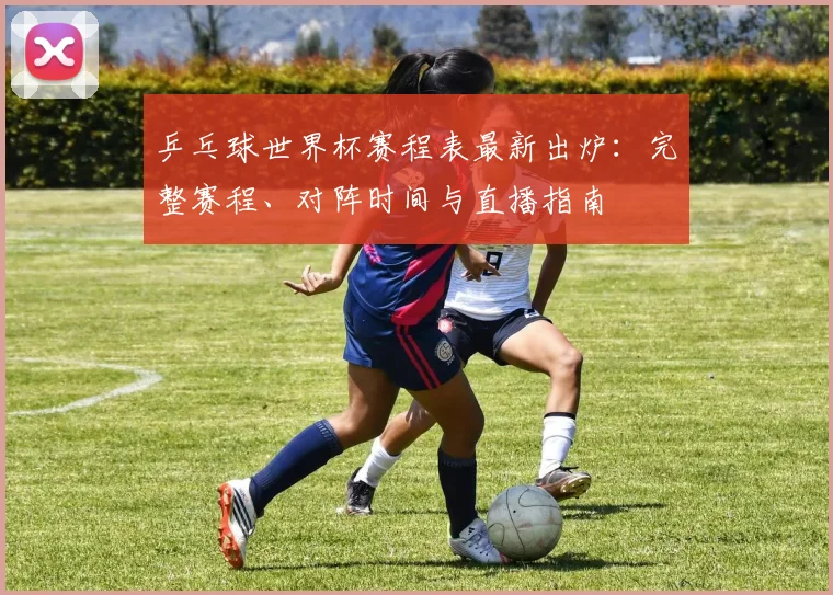 乒乓球世界杯赛程表最新出炉:完整赛程、对阵时间与直播指南