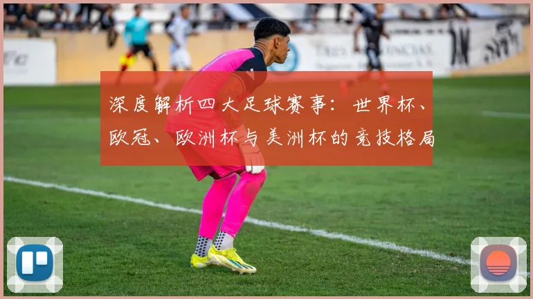 深度解析四大足球赛事:世界杯、欧冠、欧洲杯与美洲杯的竞技格局与历史传承